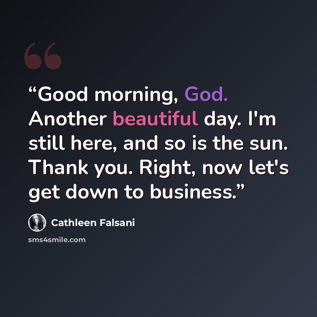 “Good morning, God. Another beautiful day. I'm still here, and so is the sun. Thank you. Right, now let's get down to business.” quote by Cathleen Falsani