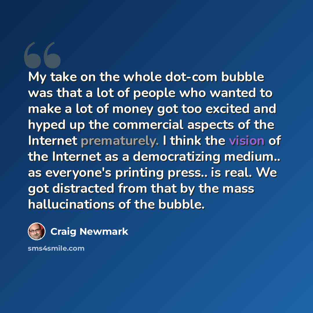“My take on the whole dot-com bubble was that a lot of people who wanted to make a lot of money got too excited and hyped up the commercial aspects of the Internet prematurely. I think the vision of the Internet as a democratizing medium.. as everyone's printing press.. is real. We got distracted…” quote by Craig Newmark