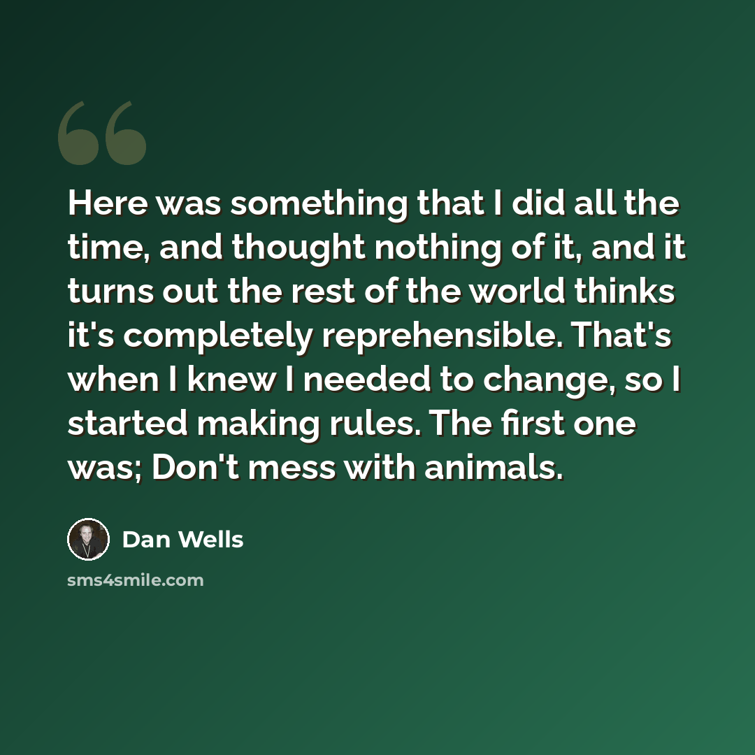 “Here was something that I did all the time, and thought nothing of it, and it turns out the rest of the world thinks it's completely reprehensible. That's when I knew I needed to change, so I started making rules. The first one was; Don't mess with animals.” quote by Dan Wells