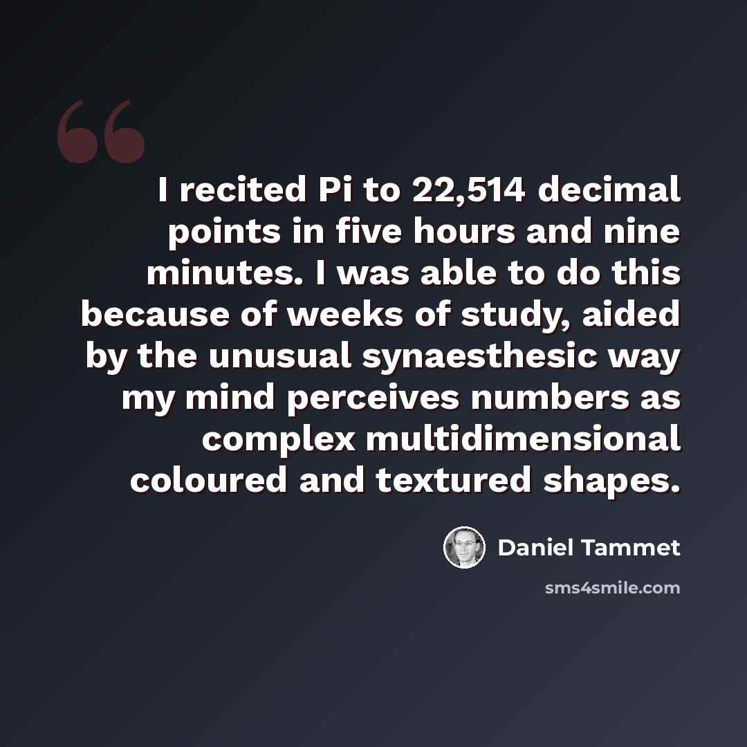 “I recited Pi to 22,514 decimal points in five hours and nine minutes. I was able to do this because of weeks of study, aided by the unusual synaesthesic way my mind perceives numbers as complex multidimensional coloured and textured shapes.” quote by Daniel Tammet
