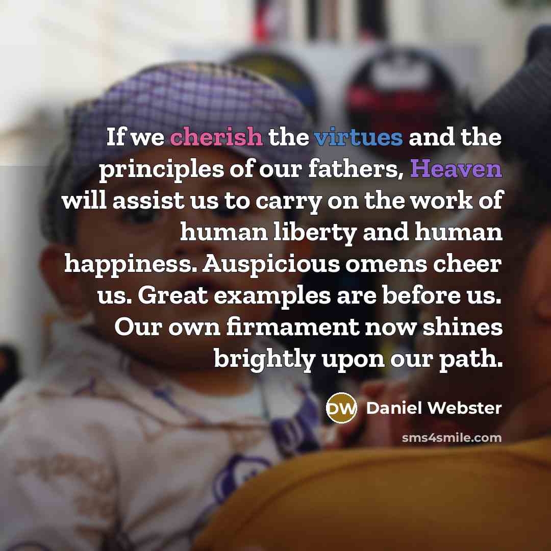 “If we cherish the virtues and the principles of our fathers, Heaven will assist us to carry on the work of human liberty and human happiness. Auspicious omens cheer us. Great examples are before us. Our own firmament now shines brightly upon our path.” quote by Daniel Webster
