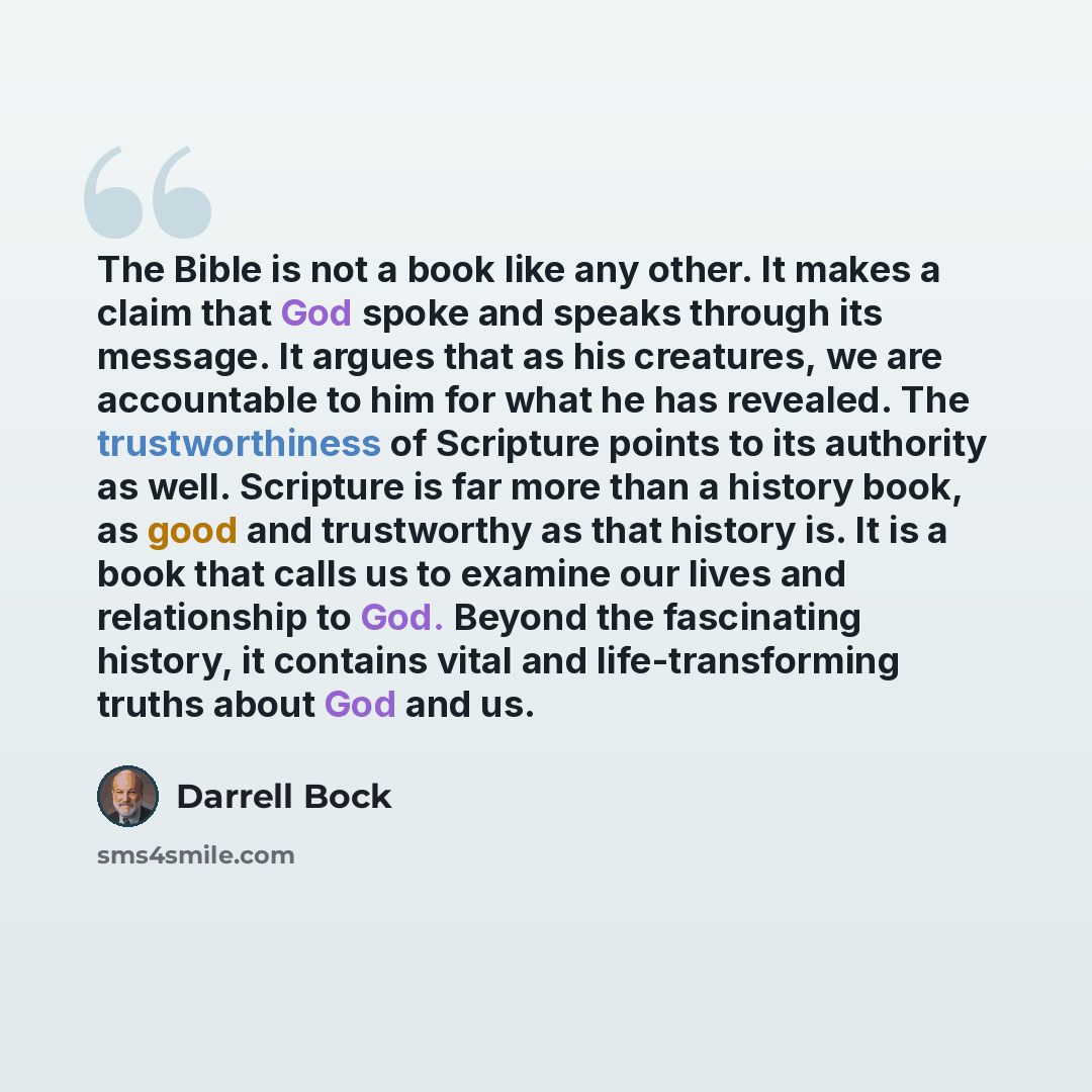 “The Bible is not a book like any other. It makes a claim that God spoke and speaks through its message. It argues that as his creatures, we are accountable to him for what he has revealed. The trustworthiness of Scripture points to its authority as well. Scripture is far more than a history book…” quote by Darrell Bock