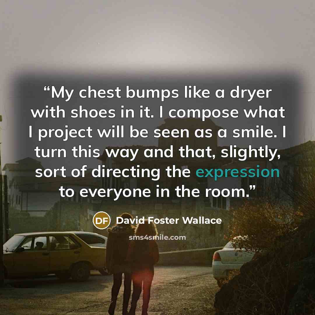 “My chest bumps like a dryer with shoes in it. I compose what I project will be seen as a smile. I turn this way and that, slightly, sort of directing the expression to everyone in the room.” quote by David Foster Wallace