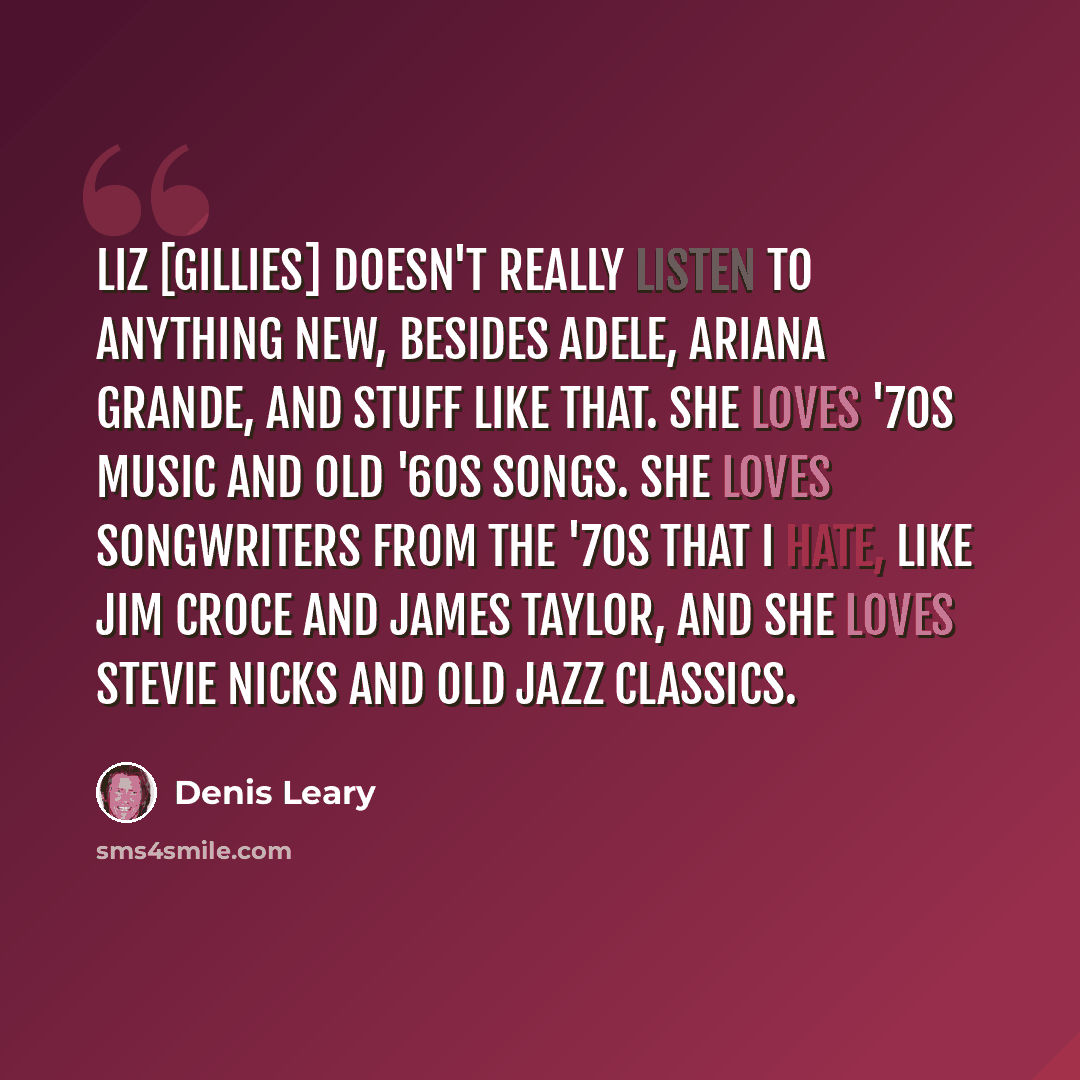 “Liz [Gillies] doesn't really listen to anything new, besides Adele, Ariana Grande, and stuff like that. She loves '70s music and old '60s songs. She loves songwriters from the '70s that I hate, like Jim Croce and James Taylor, and she loves Stevie Nicks and old jazz classics.” quote by Denis Leary