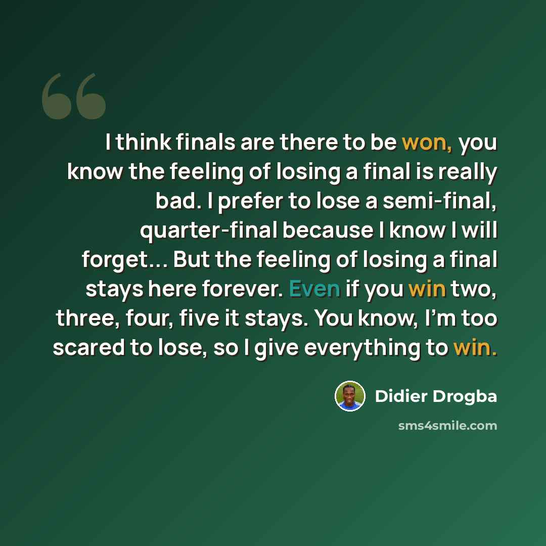 “I think finals are there to be won, you know the feeling of losing a final is really bad. I prefer to lose a semi-final, quarter-final because I know I will forget... But the feeling of losing a final stays here forever. Even if you win two, three, four, five it stays. You know, I’m too scared to…” quote by Didier Drogba