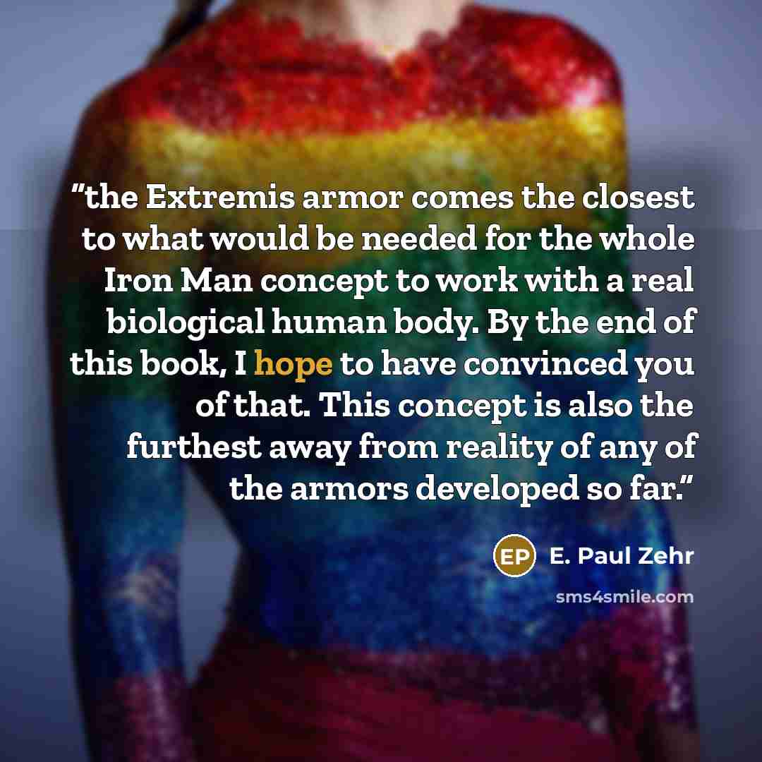 “the Extremis armor comes the closest to what would be needed for the whole Iron Man concept to work with a real biological human body. By the end of this book, I hope to have convinced you of that. This concept is also the furthest away from reality of any of the armors developed so far.” quote by E. Paul Zehr
