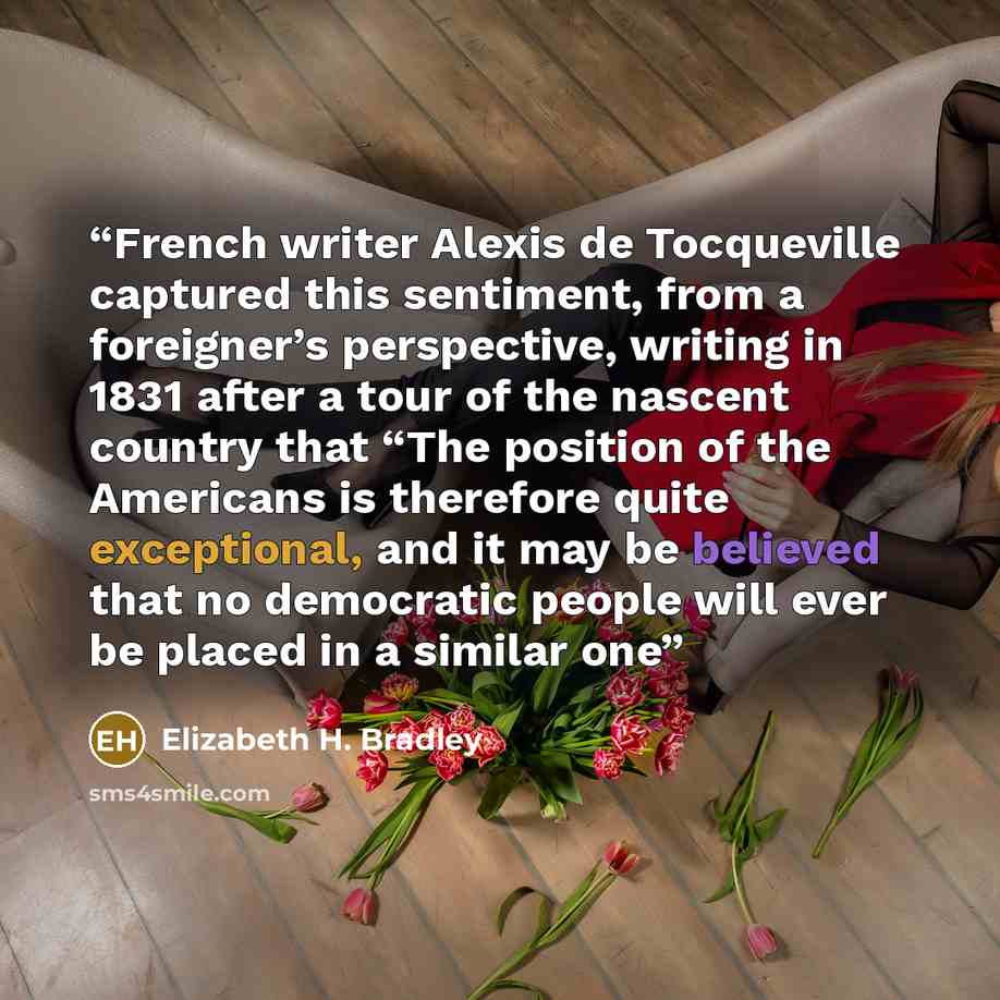 “French writer Alexis de Tocqueville captured this sentiment, from a foreigner’s perspective, writing in 1831 after a tour of the nascent country that “The position of the Americans is therefore quite exceptional, and it may be believed that no democratic people will ever be placed in a similar one” quote by Elizabeth H. Bradley
