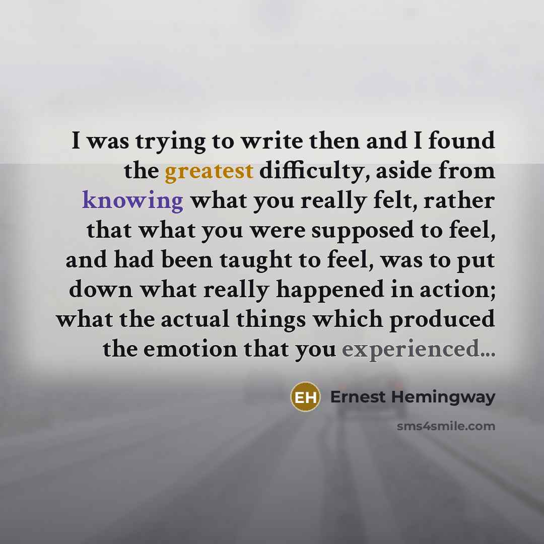 “I was trying to write then and I found the greatest difficulty, aside from knowing what you really felt, rather that what you were supposed to feel, and had been taught to feel, was to put down what really happened in action; what the actual things which produced the emotion that you experienced...” quote by Ernest Hemingway
