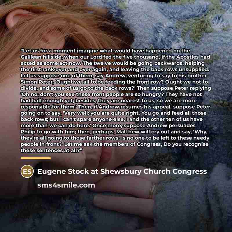 “Let us for a moment imagine what would have happened on the Galilean hillside, when our Lord fed the five thousand, if the Apostles had acted as some act now. The twelve would be going backwards, helping the first rank over and over again, and leaving the back rows unsupplied. Let us suppose one…” quote by Eugene Stock at Shewsbury Church Congress