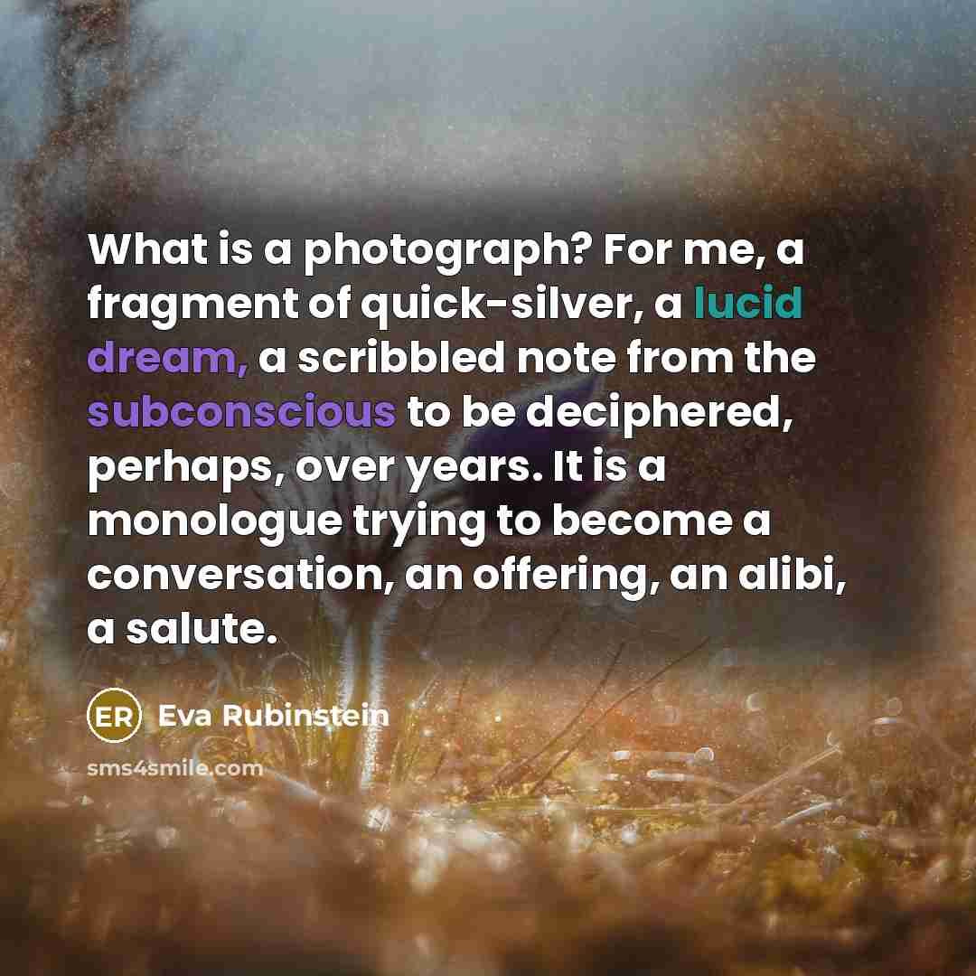 “What is a photograph? For me, a fragment of quick-silver, a lucid dream, a scribbled note from the subconscious to be deciphered, perhaps, over years. It is a monologue trying to become a conversation, an offering, an alibi, a salute.” quote by Eva Rubinstein