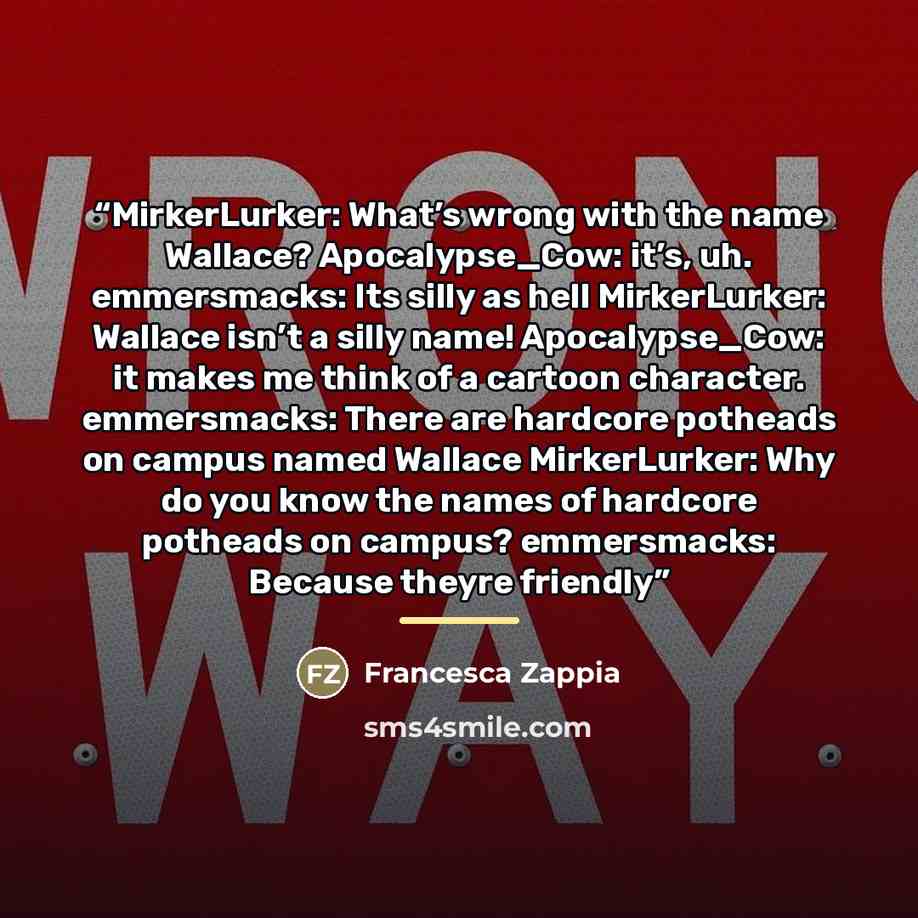 “MirkerLurker: What’s wrong with the name Wallace? Apocalypse_Cow: it’s, uh. emmersmacks: Its silly as hell MirkerLurker: Wallace isn’t a silly name! Apocalypse_Cow: it makes me think of a cartoon character. emmersmacks: There are hardcore potheads on campus named Wallace MirkerLurker: Why do you…” quote by Francesca Zappia