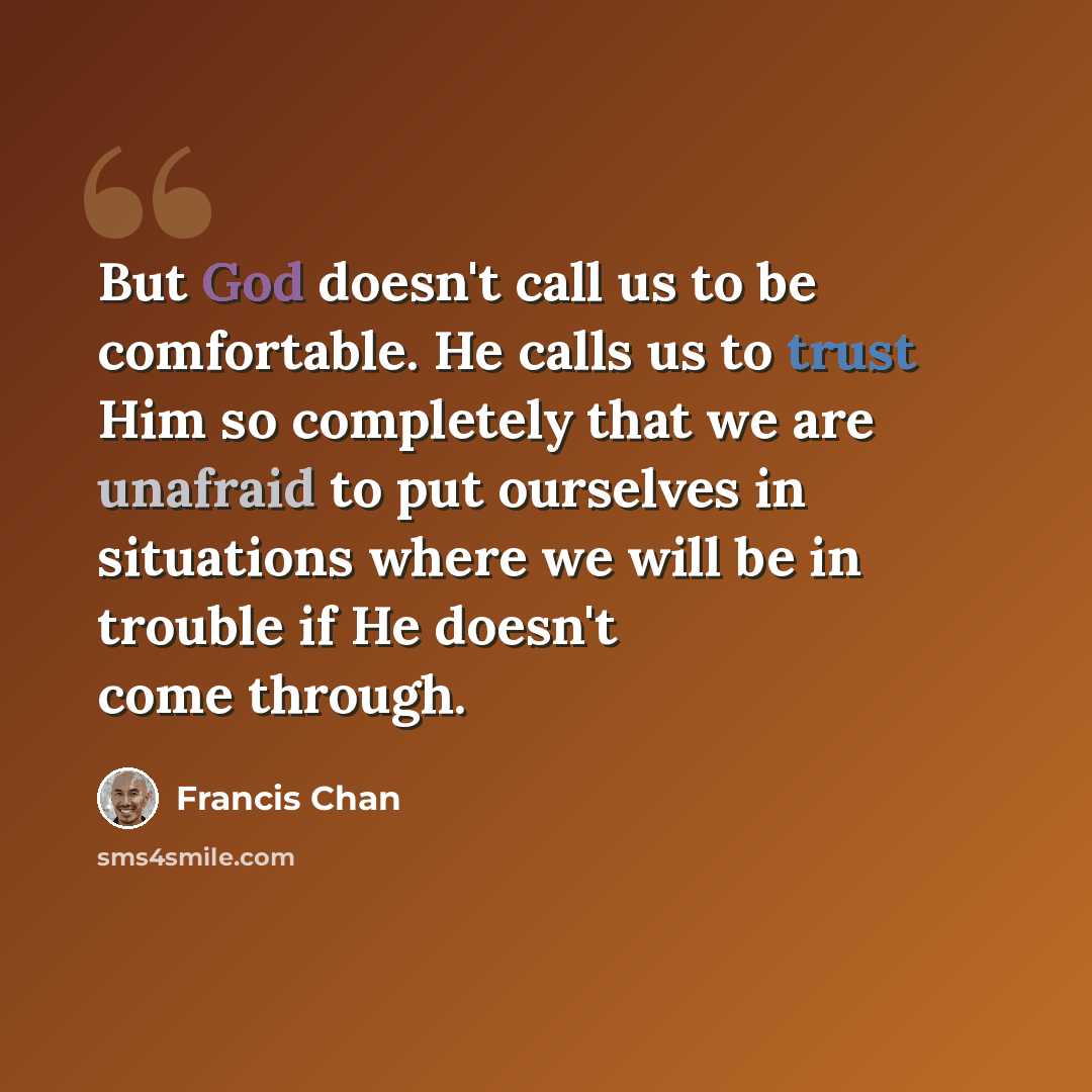 “But God doesn't call us to be comfortable. He calls us to trust Him so completely that we are unafraid to put ourselves in situations where we will be in trouble if He doesn't come through.” quote by Francis Chan