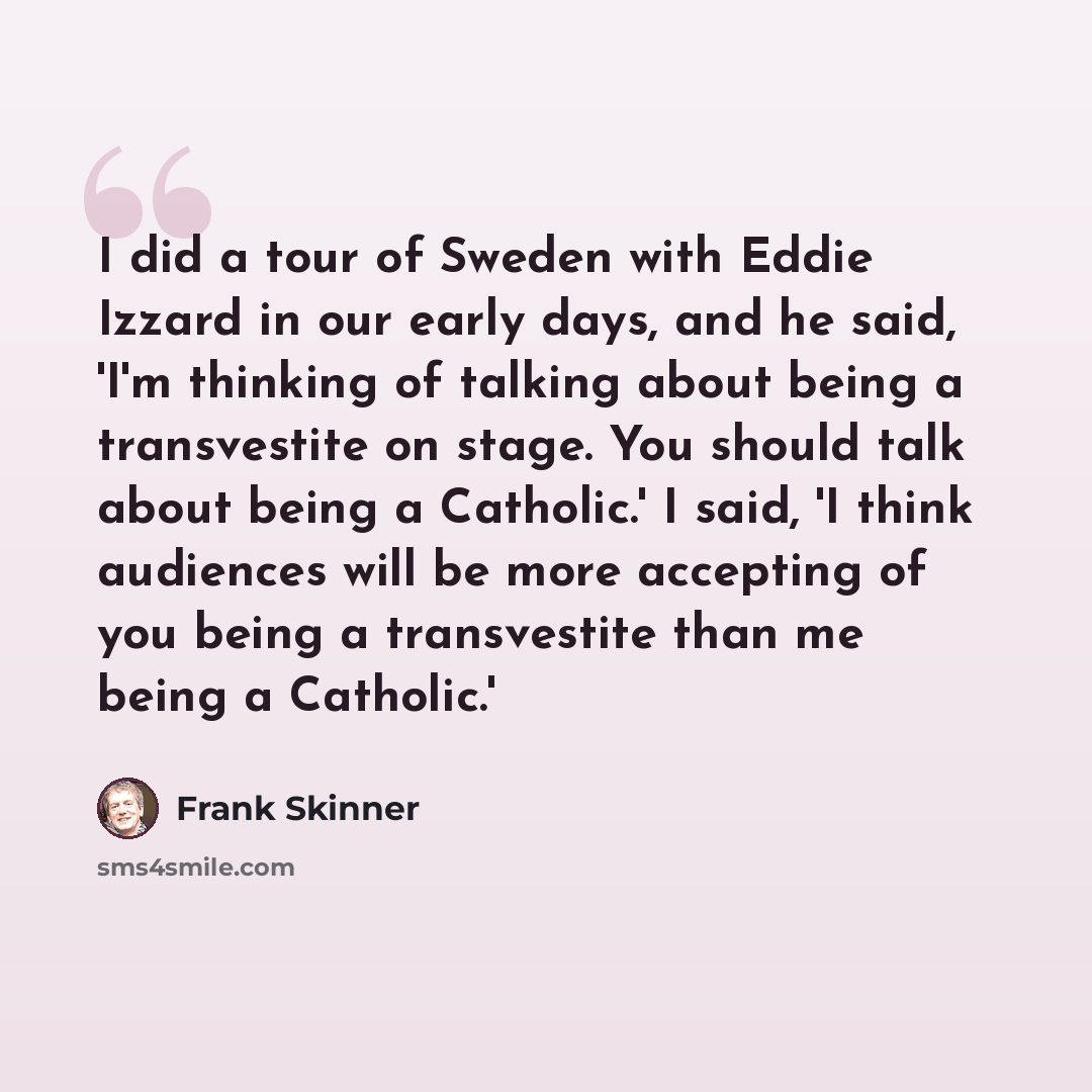 “I did a tour of Sweden with Eddie Izzard in our early days, and he said, 'I'm thinking of talking about being a transvestite on stage. You should talk about being a Catholic.' I said, 'I think audiences will be more accepting of you being a transvestite than me being a Catholic.'” quote by Frank Skinner