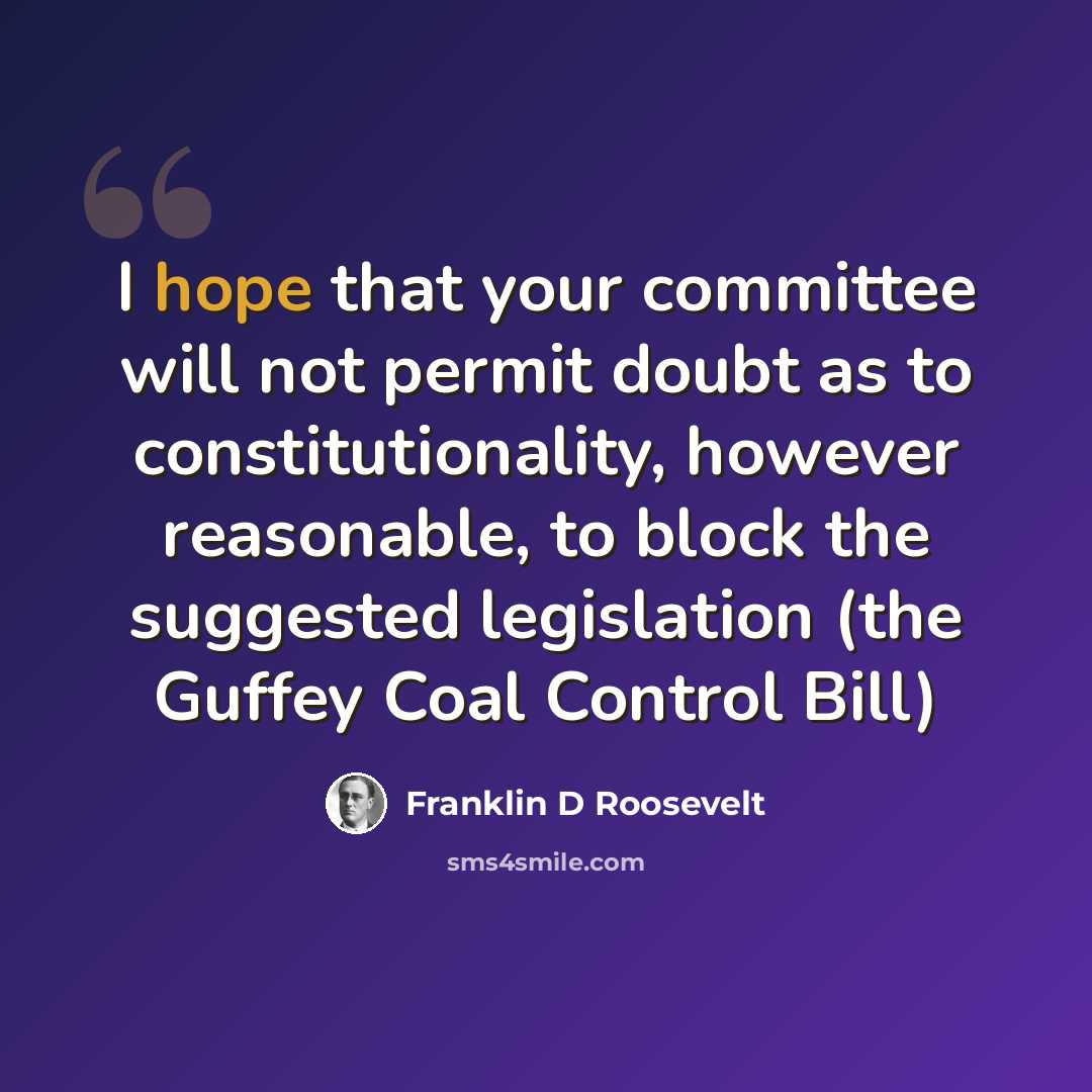 “I hope that your committee will not permit doubt as to constitutionality, however reasonable, to block the suggested legislation (the Guffey Coal Control Bill)” quote by Franklin D Roosevelt