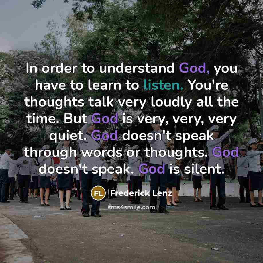 “In order to understand God, you have to learn to listen. You're thoughts talk very loudly all the time. But God is very, very, very quiet. God doesn't speak through words or thoughts. God doesn't speak. God is silent.” quote by Frederick Lenz