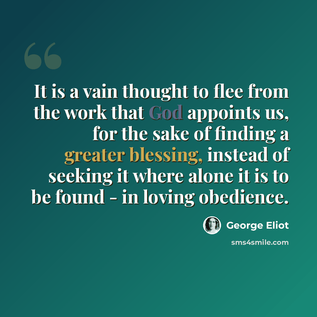 “It is a vain thought to flee from the work that God appoints us, for the sake of finding a greater blessing, instead of seeking it where alone it is to be found - in loving obedience.” quote by George Eliot