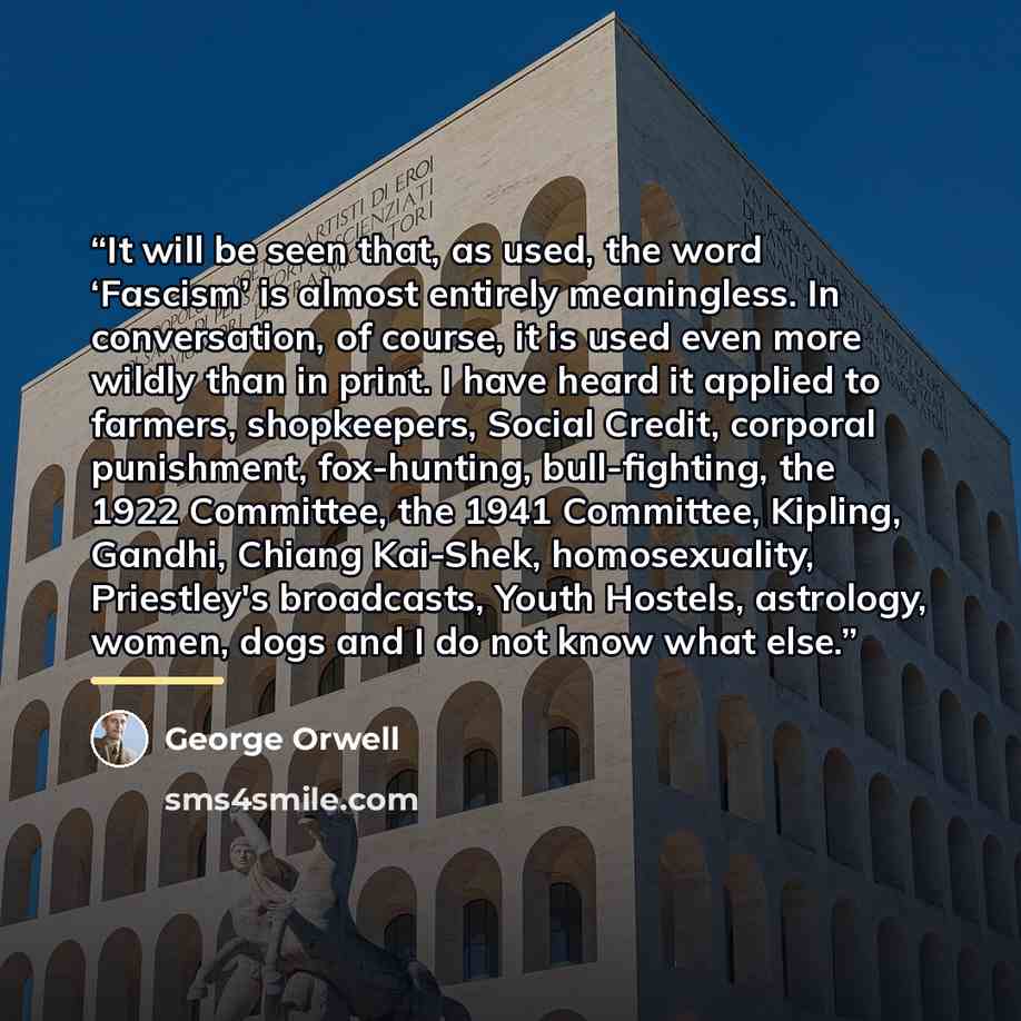 “It will be seen that, as used, the word ‘Fascism’ is almost entirely meaningless. In conversation, of course, it is used even more wildly than in print. I have heard it applied to farmers, shopkeepers, Social Credit, corporal punishment, fox-hunting, bull-fighting, the 1922 Committee, the 1941…” quote by George Orwell