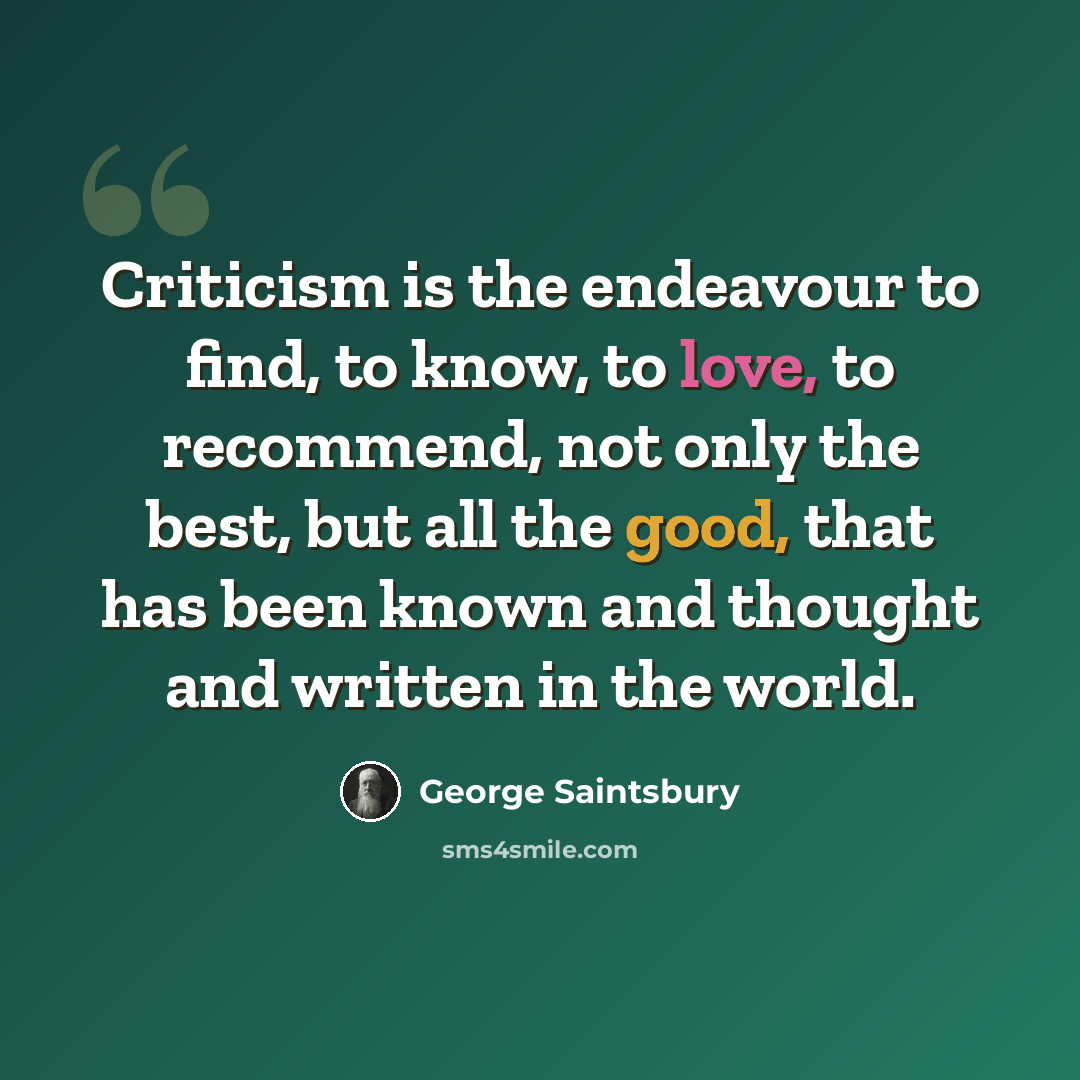 “Criticism is the endeavour to find, to know, to love, to recommend, not only the best, but all the good, that has been known and thought and written in the world.” quote by George Saintsbury
