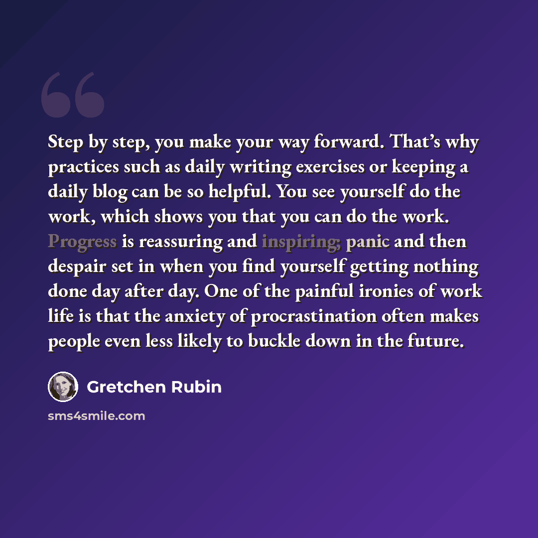 “Step by step, you make your way forward. That’s why practices such as daily writing exercises or keeping a daily blog can be so helpful. You see yourself do the work, which shows you that you can do the work. Progress is reassuring and inspiring; panic and then despair set in when you find…” quote by Gretchen Rubin