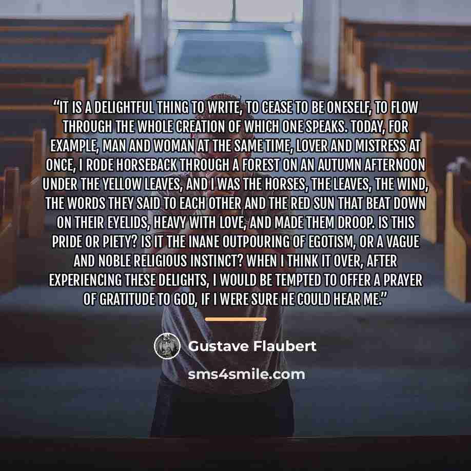 “It is a delightful thing to write, to cease to be oneself, to flow through the whole creation of which one speaks. Today, for example, man and woman at the same time, lover and mistress at once, I rode horseback through a forest on an autumn afternoon under the yellow leaves, and I was the horses…” quote by Gustave Flaubert