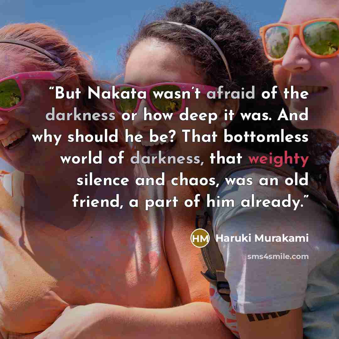 “But Nakata wasn’t afraid of the darkness or how deep it was. And why should he be? That bottomless world of darkness, that weighty silence and chaos, was an old friend, a part of him already.” quote by Haruki Murakami
