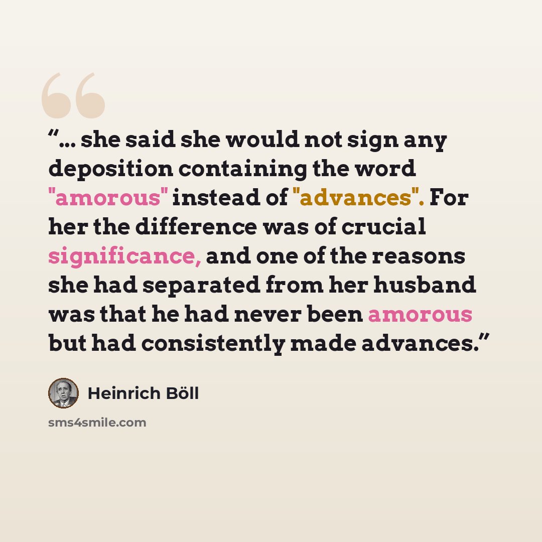 “... she said she would not sign any deposition containing the word "amorous" instead of "advances". For her the difference was of crucial significance, and one of the reasons she had separated from her husband was that he had never been amorous but had consistently made advances.” quote by Heinrich Böll