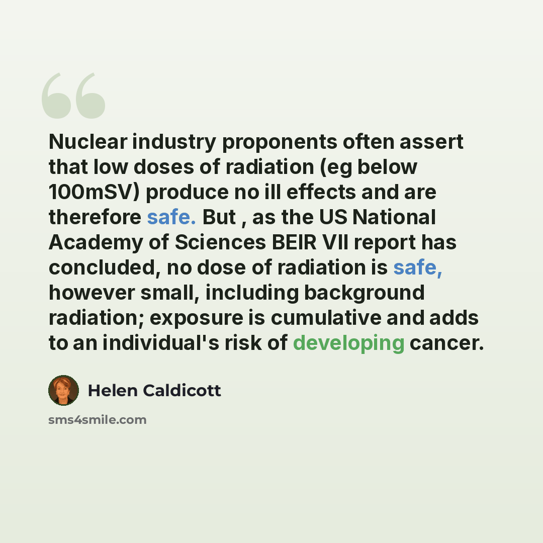 “Nuclear industry proponents often assert that low doses of radiation (eg below 100mSV) produce no ill effects and are therefore safe. But , as the US National Academy of Sciences BEIR VII report has concluded, no dose of radiation is safe, however small, including background radiation; exposure is…” quote by Helen Caldicott
