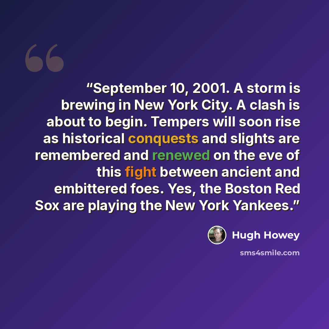 “September 10, 2001. A storm is brewing in New York City. A clash is about to begin. Tempers will soon rise as historical conquests and slights are remembered and renewed on the eve of this fight between ancient and embittered foes. Yes, the Boston Red Sox are playing the New York Yankees.” quote by Hugh Howey
