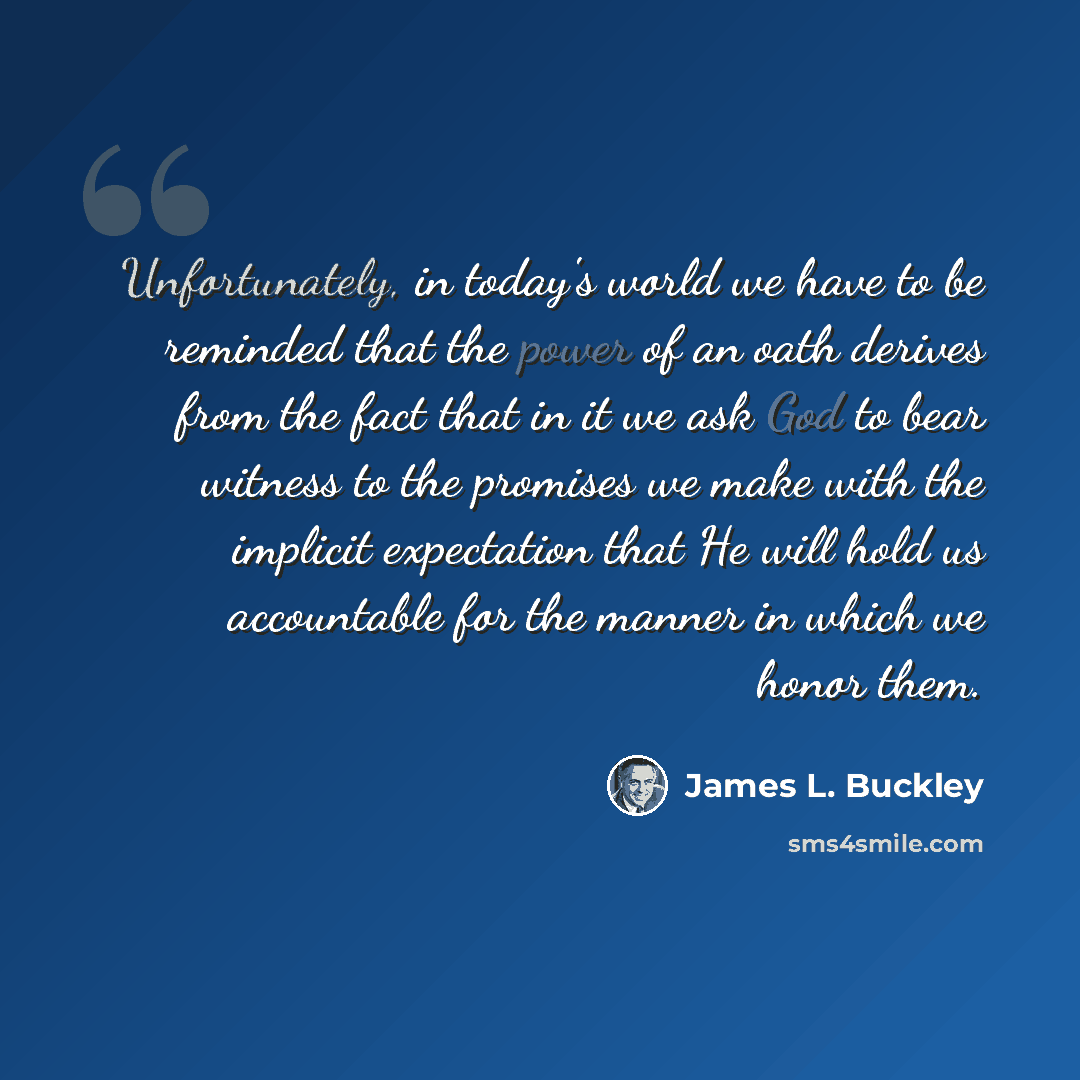 “Unfortunately, in today's world we have to be reminded that the power of an oath derives from the fact that in it we ask God to bear witness to the promises we make with the implicit expectation that He will hold us accountable for the manner in which we honor them.” quote by James L. Buckley