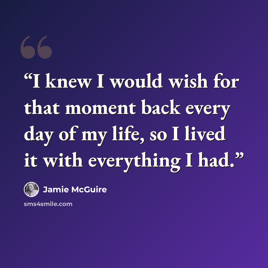 “I knew I would wish for that moment back every day of my life, so I lived it with everything I had.” quote by Jamie McGuire