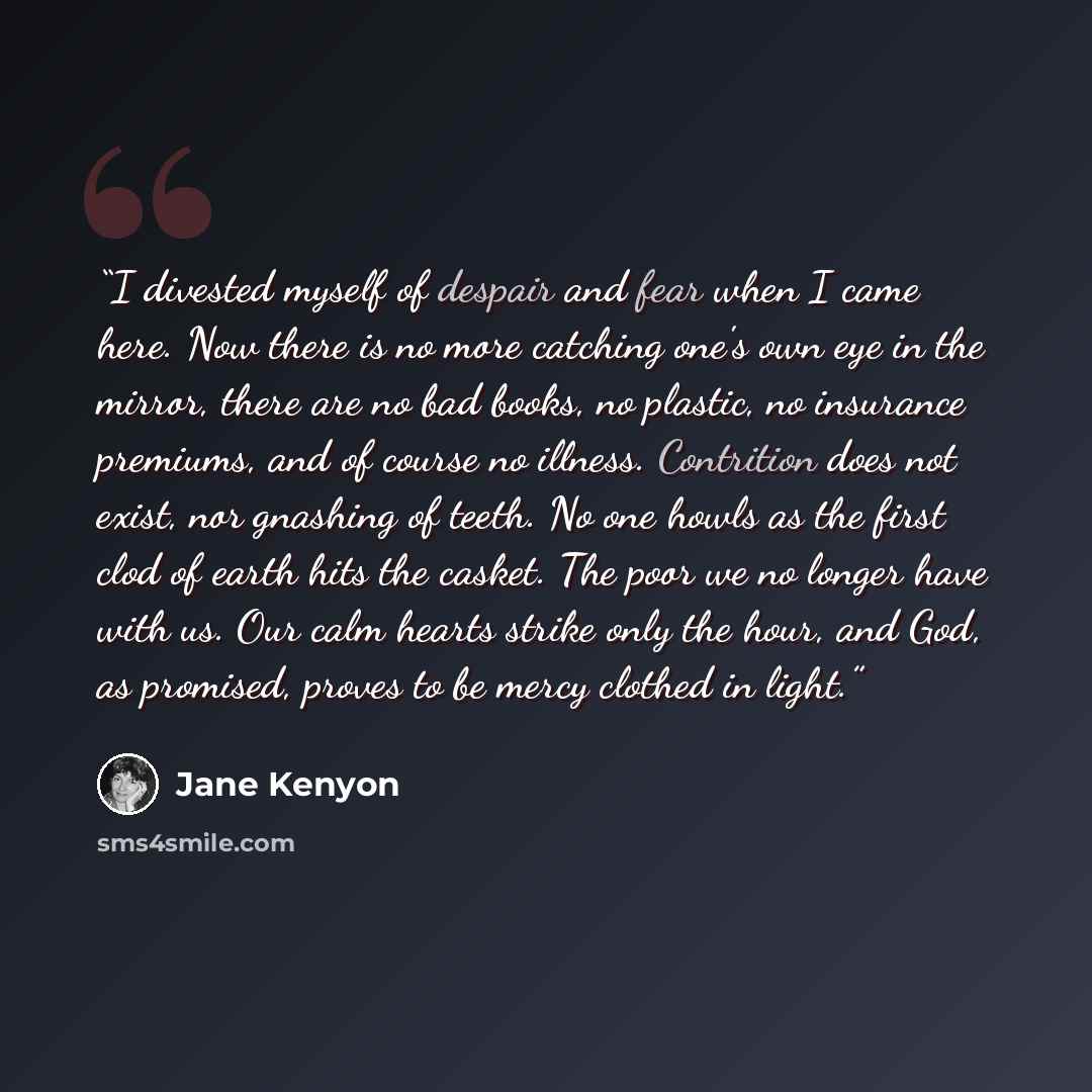 “I divested myself of despair and fear when I came here. Now there is no more catching one's own eye in the mirror, there are no bad books, no plastic, no insurance premiums, and of course no illness. Contrition does not exist, nor gnashing of teeth. No one howls as the first clod of earth hits the…” quote by Jane Kenyon