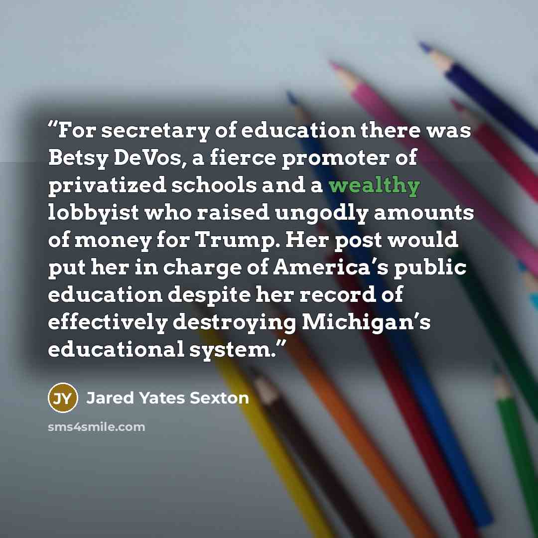 “For secretary of education there was Betsy DeVos, a fierce promoter of privatized schools and a wealthy lobbyist who raised ungodly amounts of money for Trump. Her post would put her in charge of America’s public education despite her record of effectively destroying Michigan’s educational system.” quote by Jared Yates Sexton