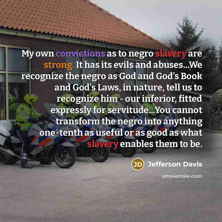 “My own convictions as to negro slavery are strong. It has its evils and abuses...We recognize the negro as God and God's Book and God's Laws, in nature, tell us to recognize him - our inferior, fitted expressly for servitude...You cannot transform the negro into anything one-tenth as useful or as…” quote by Jefferson Davis
