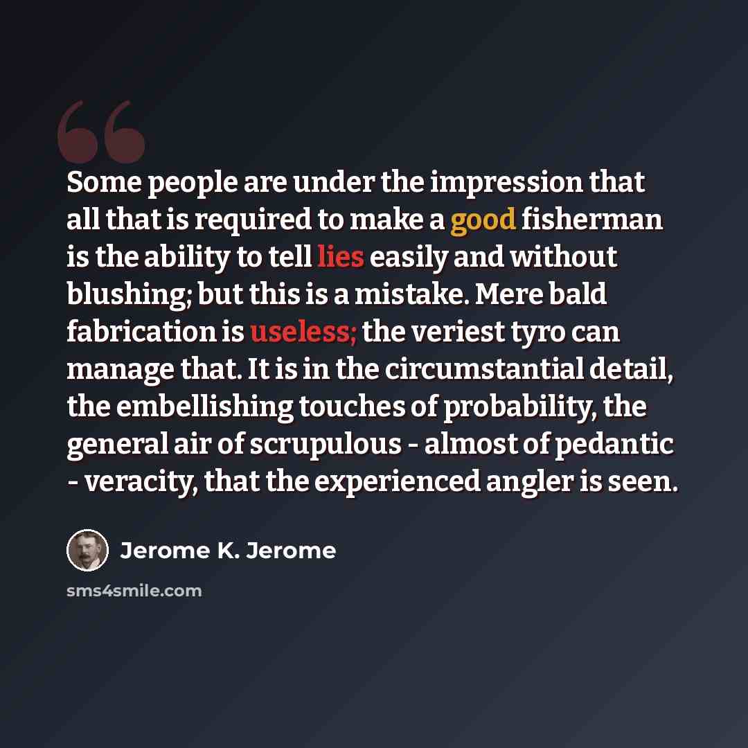 “Some people are under the impression that all that is required to make a good fisherman is the ability to tell lies easily and without blushing; but this is a mistake. Mere bald fabrication is useless; the veriest tyro can manage that. It is in the circumstantial detail, the embellishing touches…” quote by Jerome K. Jerome