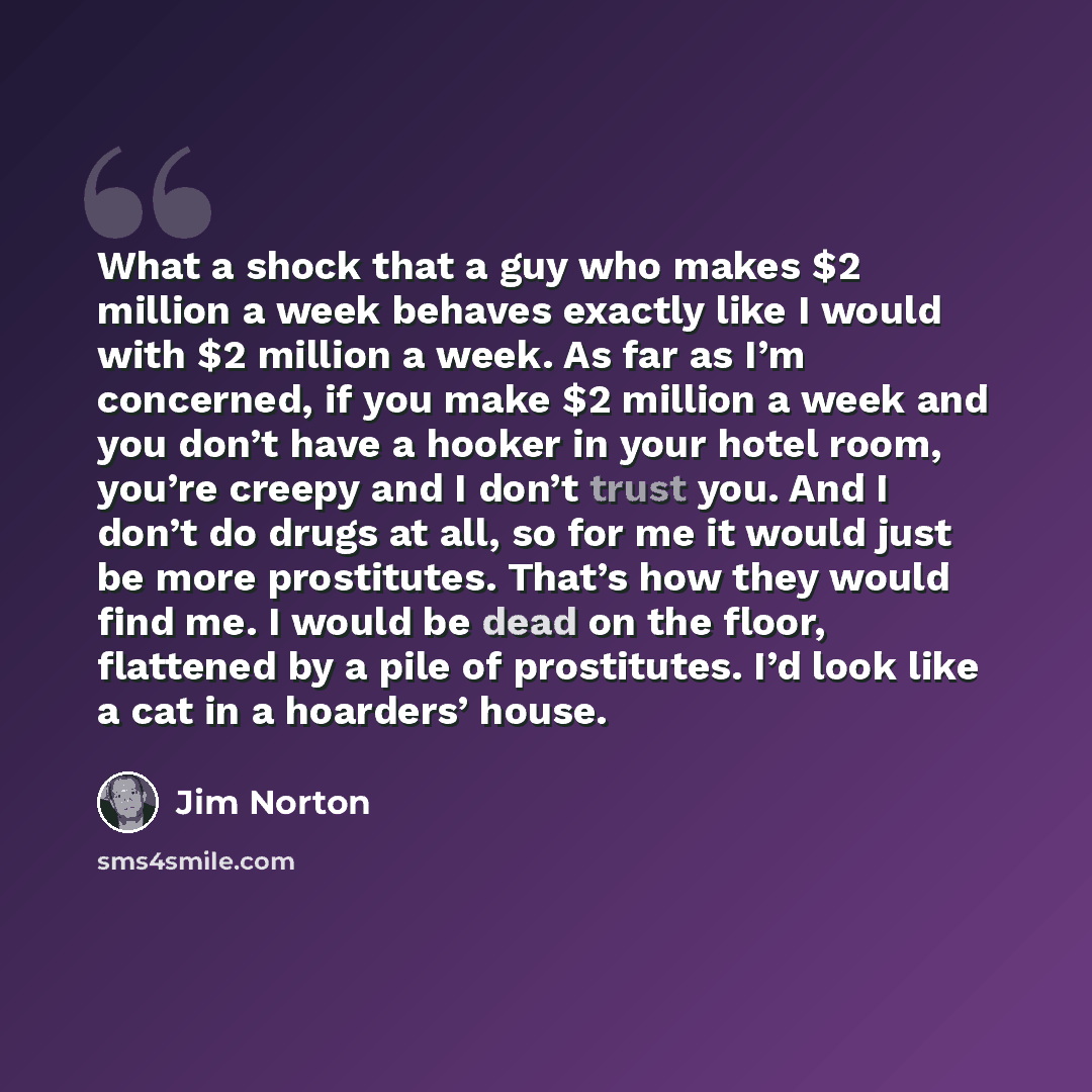 “What a shock that a guy who makes $2 million a week behaves exactly like I would with $2 million a week. As far as I’m concerned, if you make $2 million a week and you don’t have a hooker in your hotel room, you’re creepy and I don’t trust you. And I don’t do drugs at all, so for me it would just…” quote by Jim Norton