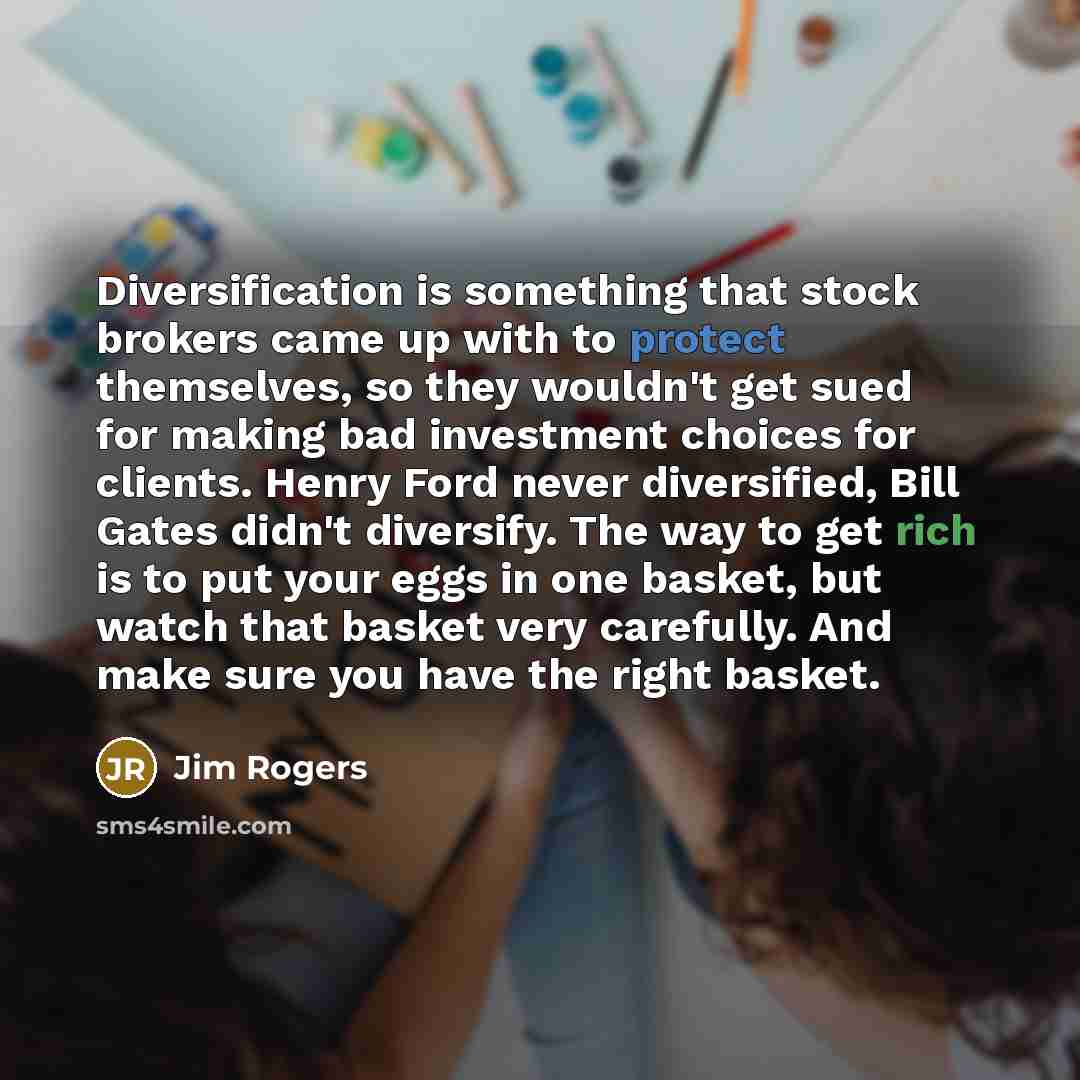 “Diversification is something that stock brokers came up with to protect themselves, so they wouldn't get sued for making bad investment choices for clients. Henry Ford never diversified, Bill Gates didn't diversify. The way to get rich is to put your eggs in one basket, but watch that basket very…” quote by Jim Rogers