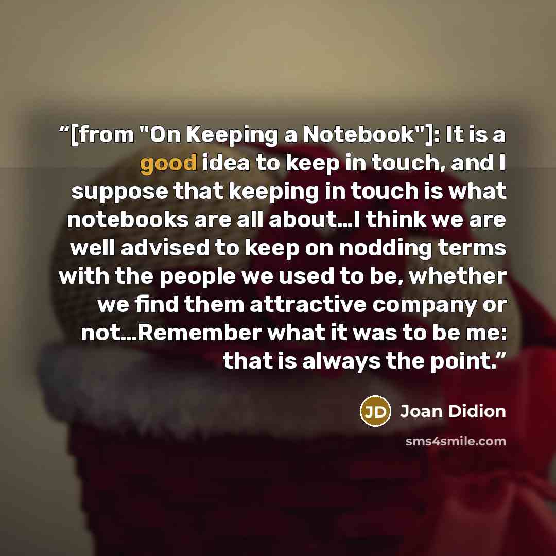 “[from "On Keeping a Notebook"]: It is a good idea to keep in touch, and I suppose that keeping in touch is what notebooks are all about…I think we are well advised to keep on nodding terms with the people we used to be, whether we find them attractive company or not…Remember what it was to be me…” quote by Joan Didion