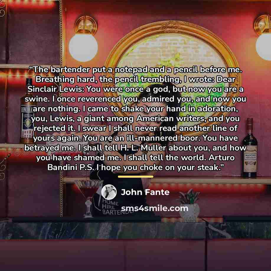 “The bartender put a notepad and a pencil before me. Breathing hard, the pencil trembling, I wrote: Dear Sinclair Lewis: You were once a god, but now you are a swine. I once reverenced you, admired you, and now you are nothing. I came to shake your hand in adoration, you, Lewis, a giant among…” quote by John Fante