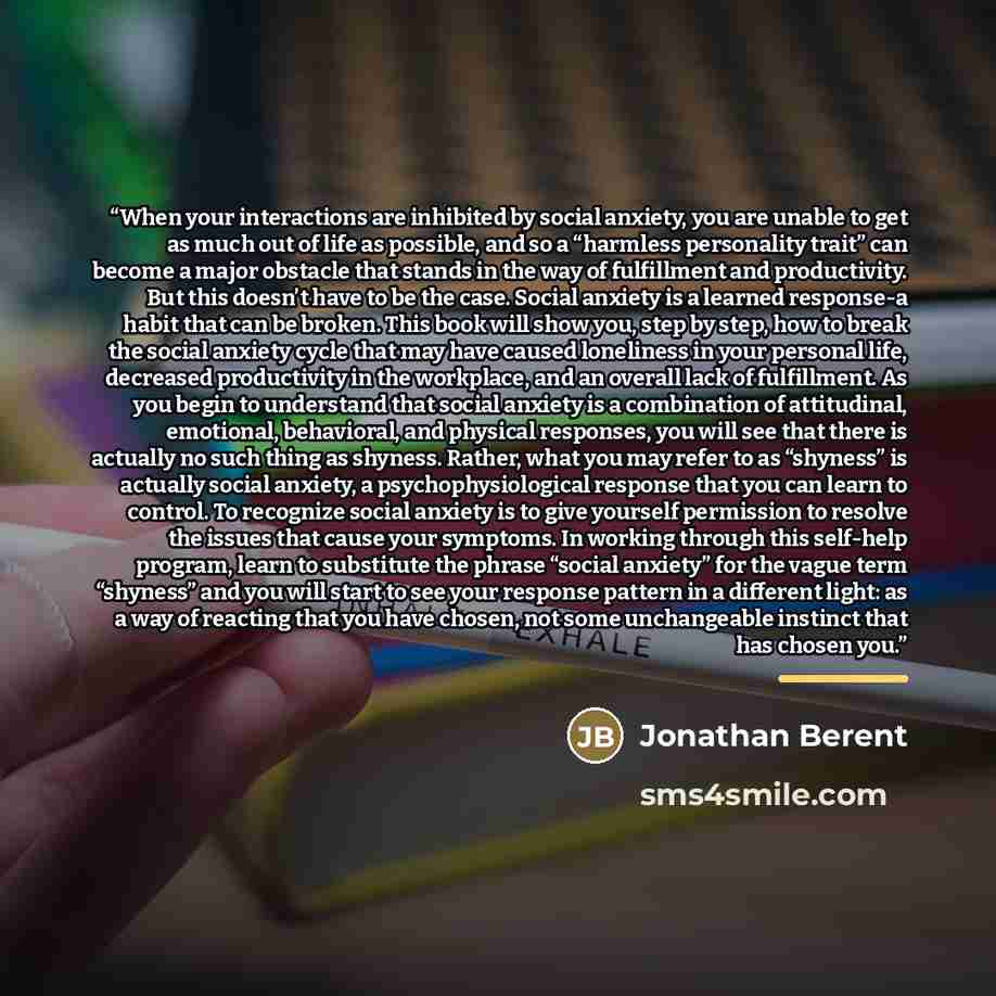 “When your interactions are inhibited by social anxiety, you are unable to get as much out of life as possible, and so a “harmless personality trait” can become a major obstacle that stands in the way of fulfillment and productivity. But this doesn’t have to be the case. Social anxiety is a learned…” quote by Jonathan Berent
