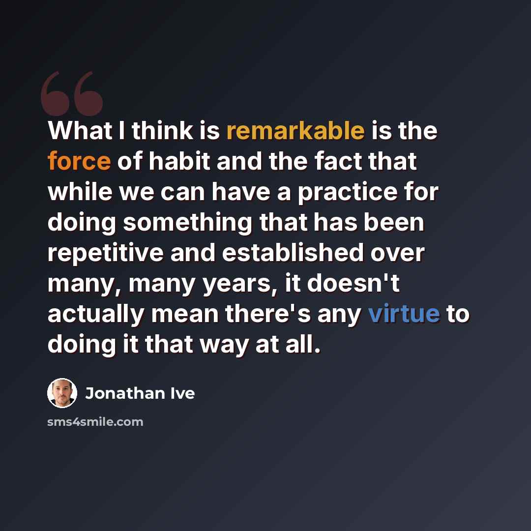 “What I think is remarkable is the force of habit and the fact that while we can have a practice for doing something that has been repetitive and established over many, many years, it doesn't actually mean there's any virtue to doing it that way at all.” quote by Jonathan Ive