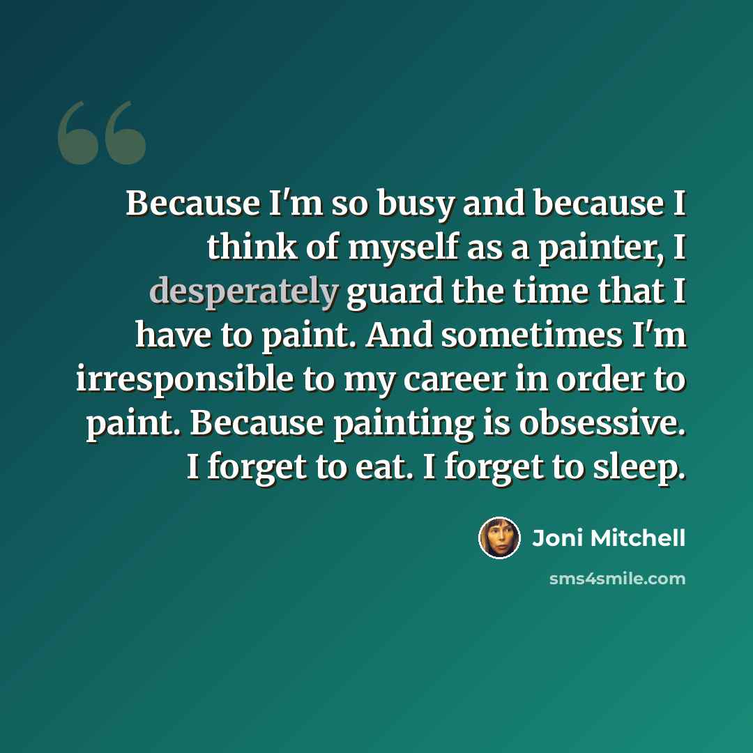 “Because I'm so busy and because I think of myself as a painter, I desperately guard the time that I have to paint. And sometimes I'm irresponsible to my career in order to paint. Because painting is obsessive. I forget to eat. I forget to sleep.” quote by Joni Mitchell