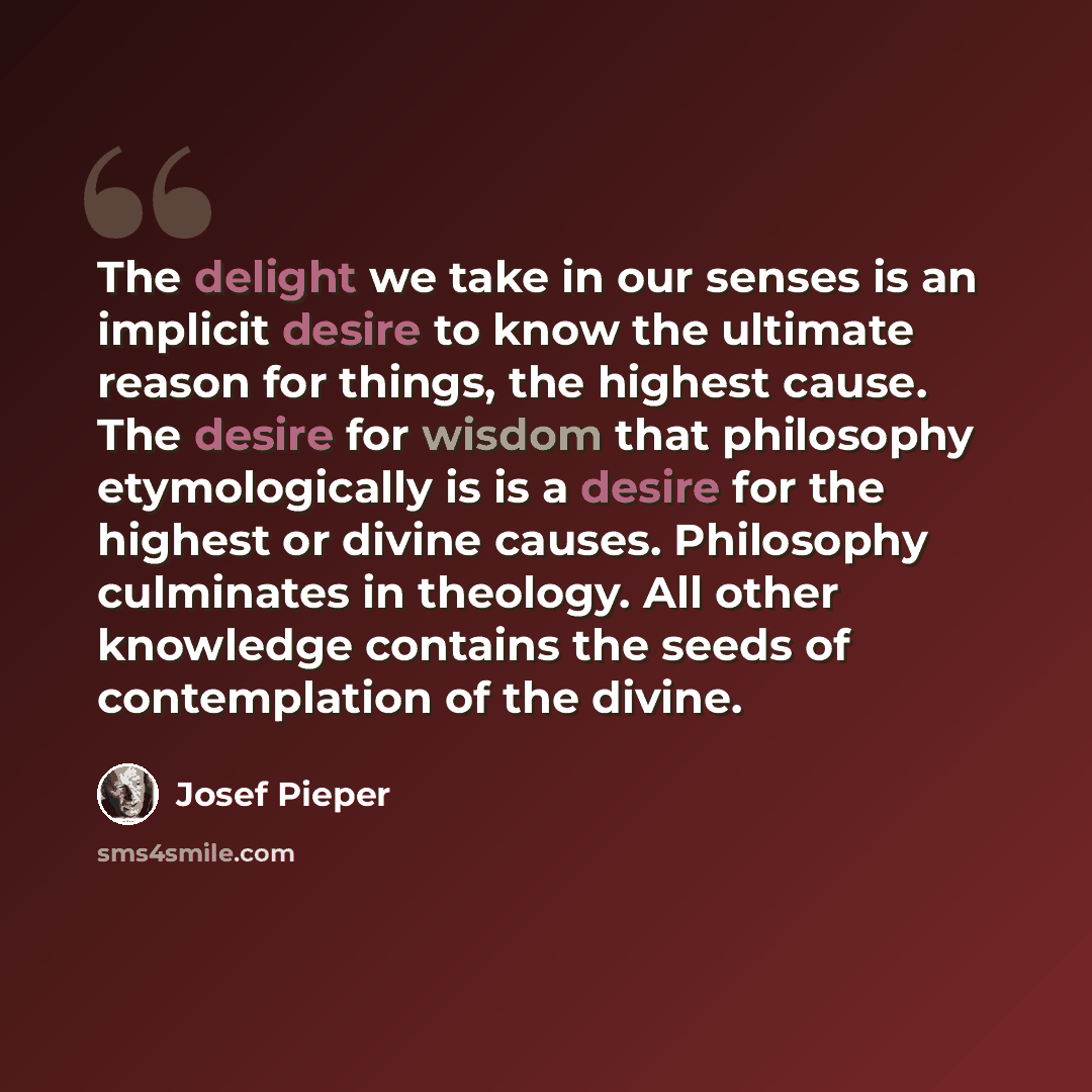 “The delight we take in our senses is an implicit desire to know the ultimate reason for things, the highest cause. The desire for wisdom that philosophy etymologically is is a desire for the highest or divine causes. Philosophy culminates in theology. All other knowledge contains the seeds of…” quote by Josef Pieper