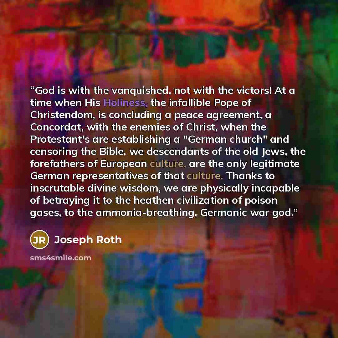 “God is with the vanquished, not with the victors! At a time when His Holiness, the infallible Pope of Christendom, is concluding a peace agreement, a Concordat, with the enemies of Christ, when the Protestant's are establishing a "German church" and censoring the Bible, we descendants of the old…” quote by Joseph Roth