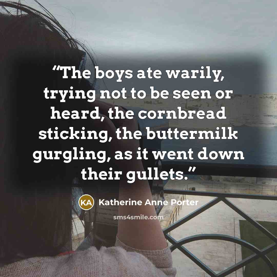 “The boys ate warily, trying not to be seen or heard, the cornbread sticking, the buttermilk gurgling, as it went down their gullets.” quote by Katherine Anne Porter