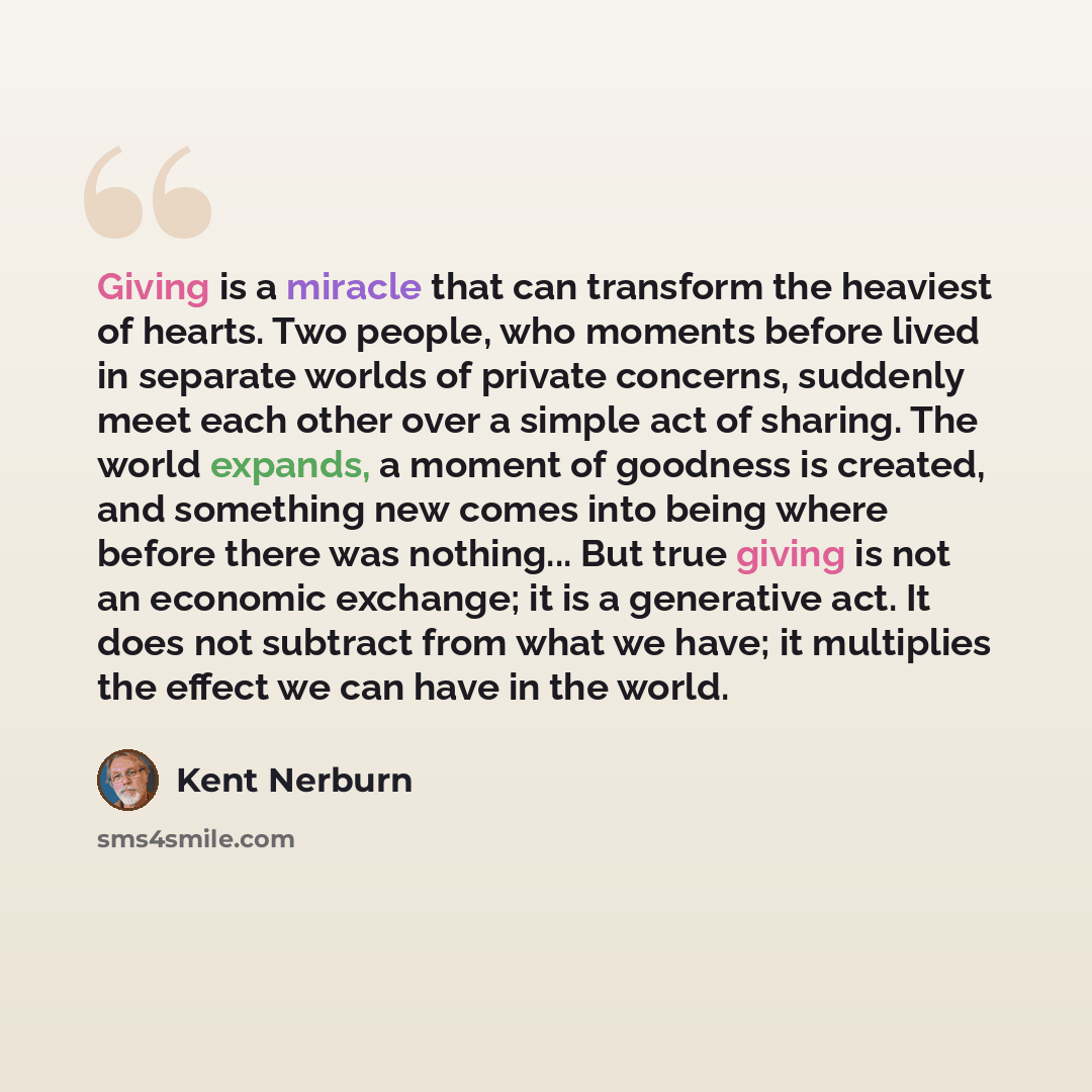 “Giving is a miracle that can transform the heaviest of hearts. Two people, who moments before lived in separate worlds of private concerns, suddenly meet each other over a simple act of sharing. The world expands, a moment of goodness is created, and something new comes into being where before…” quote by Kent Nerburn