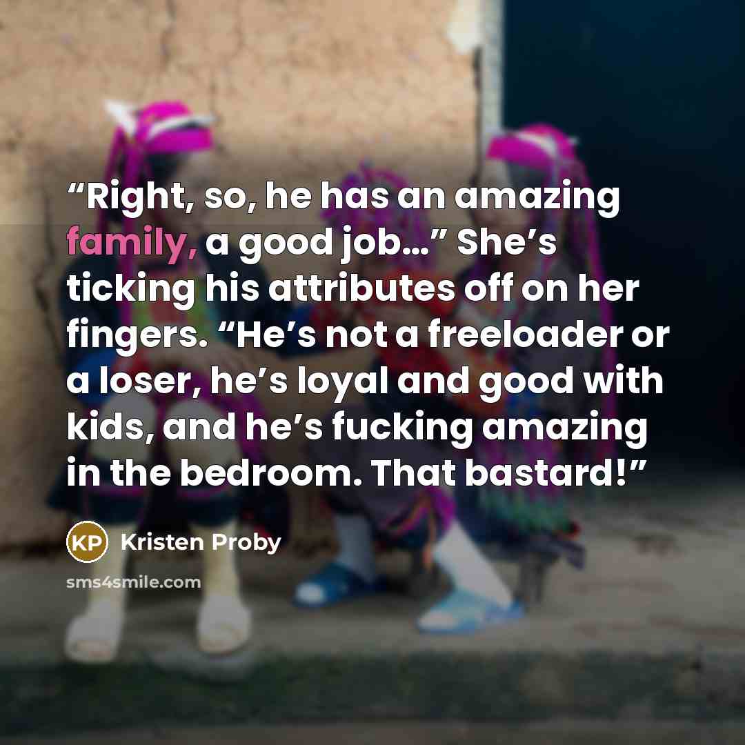 “Right, so, he has an amazing family, a good job…” She’s ticking his attributes off on her fingers. “He’s not a freeloader or a loser, he’s loyal and good with kids, and he’s fucking amazing in the bedroom. That bastard!” quote by Kristen Proby