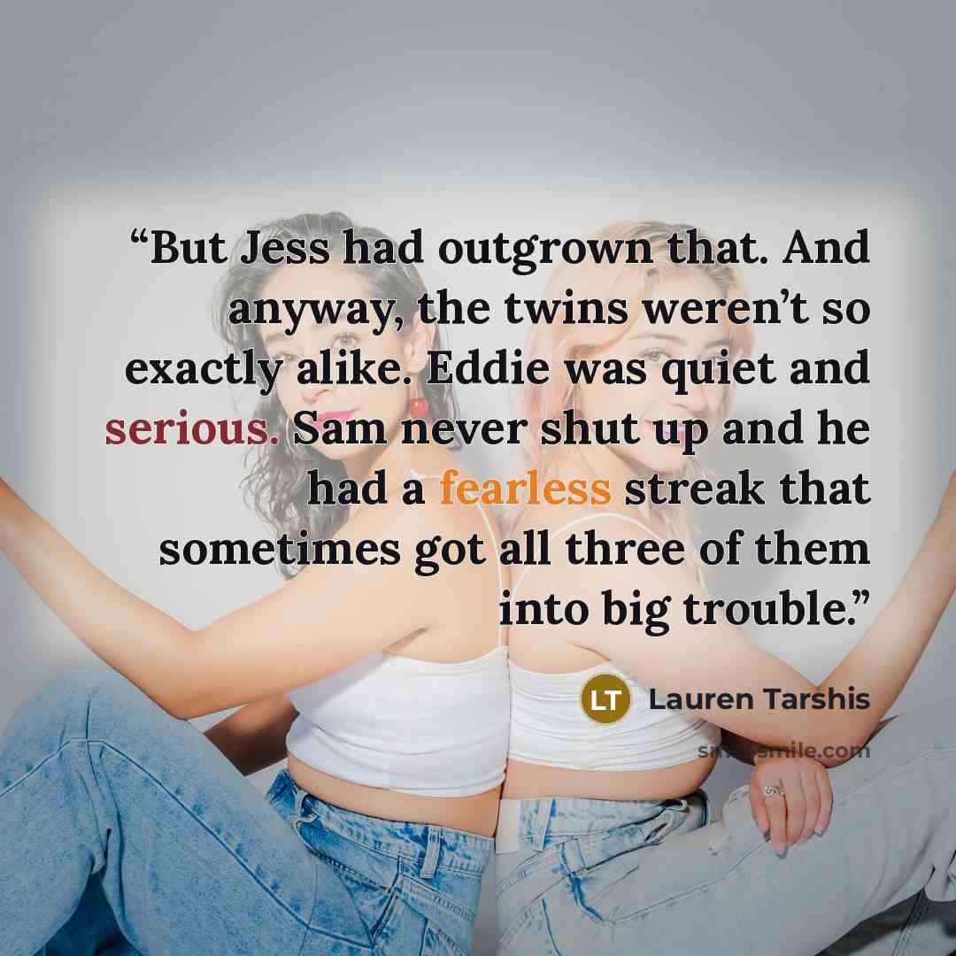 “But Jess had outgrown that. And anyway, the twins weren’t so exactly alike. Eddie was quiet and serious. Sam never shut up and he had a fearless streak that sometimes got all three of them into big trouble.” quote by Lauren Tarshis