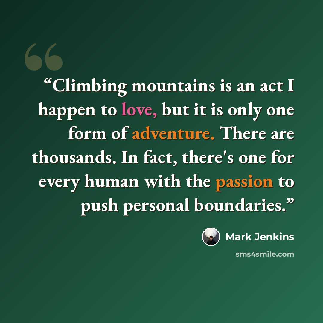 “Climbing mountains is an act I happen to love, but it is only one form of adventure. There are thousands. In fact, there's one for every human with the passion to push personal boundaries.” quote by Mark Jenkins
