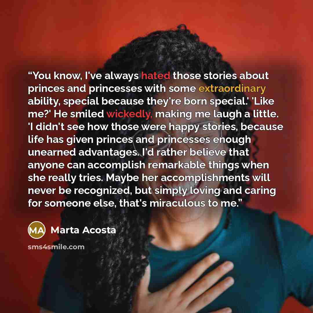 “You know, I've always hated those stories about princes and princesses with some extraordinary ability, special because they're born special.' 'Like me?' He smiled wickedly, making me laugh a little. 'I didn't see how those were happy stories, because life has given princes and princesses enough…” quote by Marta Acosta
