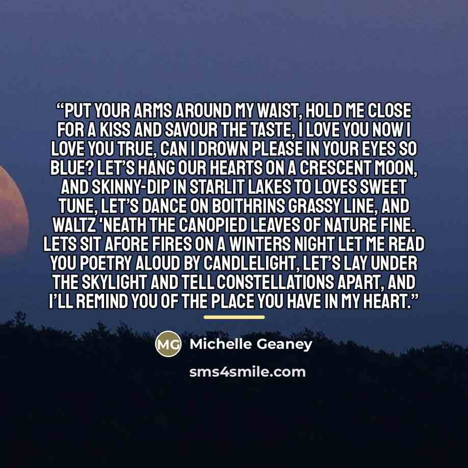 “Put your arms around my waist, Hold me close for a kiss and savour the taste, I love you now I love you true, Can I drown please in your eyes so blue? Let’s hang our hearts on a crescent moon, And skinny-dip in starlit lakes to loves sweet tune, Let’s dance on boithrins grassy line, And waltz…” quote by Michelle Geaney